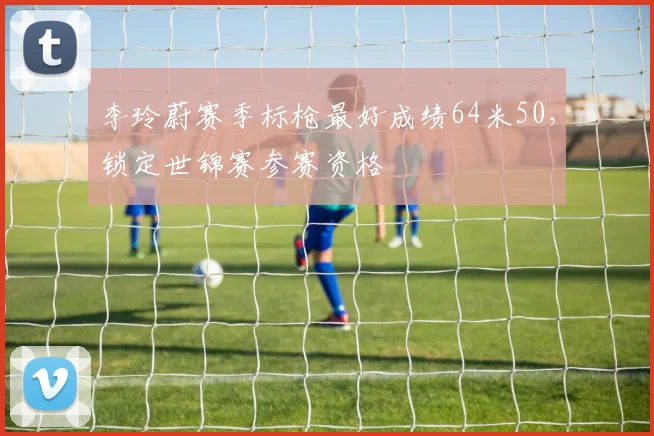 李玲蔚赛季标枪最好成绩64米50,锁定世锦赛参赛资格