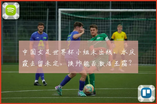 中国女足世界杯小组未出线,水庆霞去留未定,换帅能否激活王霜?