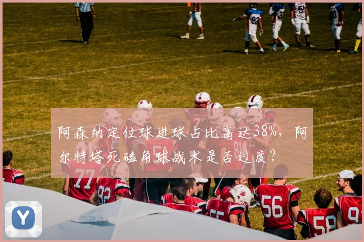 阿森纳定位球进球占比高达38%,阿尔特塔死磕角球战术是否过度?