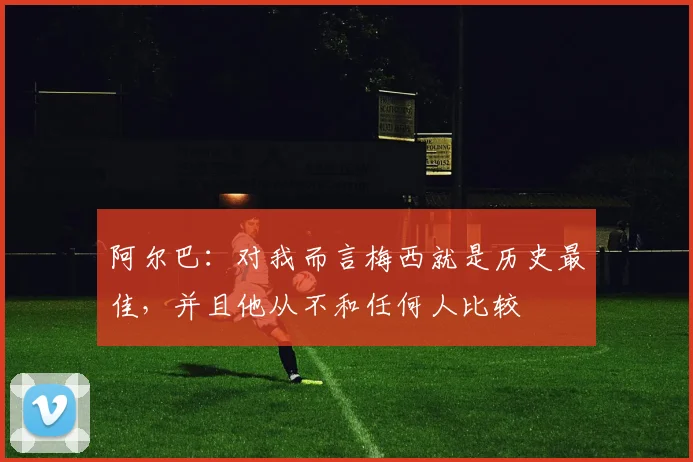 阿尔巴：对我而言梅西就是历史最佳，并且他从不和任何人比较